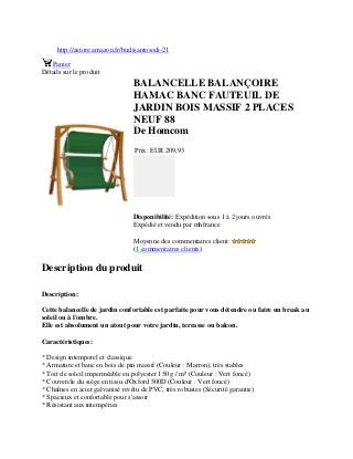 http://astore.amazon.fr/budisantosodi-21
Panier
Détails sur le produit
BALANCELLE BALANÇOIRE
HAMAC BANC FAUTEUIL DE
JARDIN BOIS MASSIF 2 PLACES
NEUF 88
De Homcom
Prix: EUR 209,93
Disponibilité: Expédition sous 1 à 2 jours ouvrés
Expédié et vendu par mhfrance
Moyenne des commentaires client:
(1 commentaires clients)
Description du produit
Description:
Cette balancelle de jardin confortable est parfaite pour vous détendre ou faire un break au
soleil ou à l'ombre.
Elle est absolument un atout pour votre jardin, terrasse ou balcon.
Caractéristiques:
* Design intemporel et classique
* Armature et banc en bois de pin massif (Couleur : Marron), très stables
* Toit de soleil imperméable en polyester 150 g / m² (Couleur : Vert foncé)
* Couvercle du siège en tissu d'Oxford 500D (Couleur : Vert foncé)
* Chaînes en acier galvanisé revêtu de PVC, très robustes (Sécurité garantie)
* Spacieux et confortable pour s'assoir
* Résistant aux intempéries
 