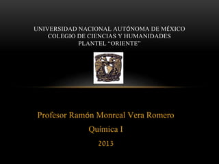 UNIVERSIDAD NACIONAL AUTÓNOMA DE MÉXICO 
COLEGIO DE CIENCIAS Y HUMANIDADES 
PLANTEL “ORIENTE” 
Profesor Ramón Monreal Vera Romero 
Química I 
2013 
 