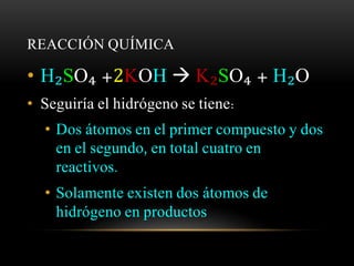 REACCIÓN QUÍMICA 
• H₂SO₄ +2KOH  K₂SO₄ + H₂O 
• Seguiría el hidrógeno se tiene: 
• Dos átomos en el primer compuesto y dos 
en el segundo, en total cuatro en 
reactivos. 
• Solamente existen dos átomos de 
hidrógeno en productos 
 