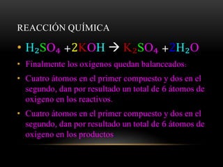 REACCIÓN QUÍMICA 
• H₂SO₄ +2KOH  K₂SO₄ +2H₂O 
• Finalmente los oxígenos quedan balanceados: 
• Cuatro átomos en el primer compuesto y dos en el 
segundo, dan por resultado un total de 6 átomos de 
oxígeno en los reactivos. 
• Cuatro átomos en el primer compuesto y dos en el 
segundo, dan por resultado un total de 6 átomos de 
oxígeno en los productos. 
 