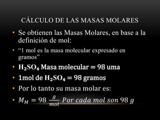 CÁLCULO DE LAS MASAS MOLARES 
• Se obtienen las Masas Molares, en base a la 
definición de mol: 
• “1 mol es la masa molecular expresado en 
gramos” 
• H₂SO₄ Masa molecular = 98 uma 
• 1mol de H₂SO₄ = 98 gramos 
• Por lo tanto su masa molar es: 
• 푀푀 = 98 
푔 
푚표푙 
푃표푟 푐푎푑푎 푚표푙 푠표푛 98 푔 
 