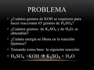 PROBLEMA 
• ¿Cuántos gramos de KOH se requieren para 
hacer reaccionar 65 gramos de H₂SO₄? 
• ¿Cuántos gramos de K₂SO₄ y de H₂O, se 
obtendrán? 
• ¿Cuánta energía se libera en la reacción 
Química? 
• Tomando como base la siguiente reacción: 
• H₂SO₄ +KOH  K₂SO₄ + H₂O 
 