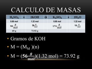 CALCULO DE MASAS 
H₂SO₄ + 2KOH  K₂SO₄ + 2H₂O 
0.66 mol 1.32 mol 0.66 mol 1.32 mol 
품 
풎풐풍 ퟏퟕퟒ 
• Gramos de KOH 
• M = (MM )(n) 
• M = (56 
품 
풎풐풍 
)(1.32 mol) = 73.92 g 
ퟗퟖ 
품 
풎풐풍 
56 
품 
풎풐풍 
1ퟖ 
품 
풎풐풍 
65 g 73.92 g 
 