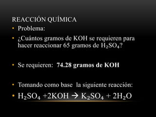 REACCIÓN QUÍMICA 
• Problema: 
• ¿Cuántos gramos de KOH se requieren para 
hacer reaccionar 65 gramos de H₂SO₄? 
• Se requieren: 74.28 gramos de KOH 
• Tomando como base la siguiente reacción: 
• H₂SO₄ +2KOH  K₂SO₄ + 2H₂O 
 