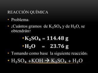 REACCIÓN QUÍMICA 
• Problema: 
• ¿Cuántos gramos de K₂SO₄ y de H₂O, se 
obtendrán? 
•K₂SO₄ = 114.48 g 
•H₂O = 23.76 g 
• Tomando como base la siguiente reacción: 
• H₂SO₄ +KOH  K₂SO₄ + H₂O 
 