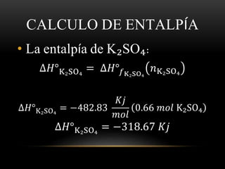 CALCULO DE ENTALPÍA 
• La entalpía de K₂SO₄: 
Δ퐻°K₂SO₄ = Δ퐻°푓K₂SO₄ 
푛K₂SO₄ 
Δ퐻°K₂SO₄ = −482.83 
퐾푗 
푚표푙 
0.66 푚표푙 K₂SO₄ 
Δ퐻°K₂SO₄ = −318.67 퐾푗 
 