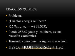 REACCIÓN QUÍMICA 
• Problema: 
• ¿Cuántos energía se libera? 
• Δ퐻푅푒푎푐푐푖ó푛 = −288.52퐾푗 
• Pierde 288.52 joule y los libera, es una 
reacción exotérmica- 
• Tomando como base la siguiente reacción: 
• H₂SO₄ +KOH  K₂SO₄ + H₂O 
 