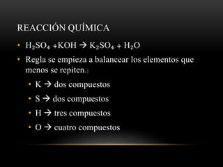 REACCIÓN QUÍMICA 
• H₂SO₄ +KOH  K₂SO₄ + H₂O 
• Regla se empieza a balancear los elementos que 
menos se repiten.: 
• K  dos compuestos 
• S  dos compuestos 
• H  tres compuestos 
• O  cuatro compuestos 
 