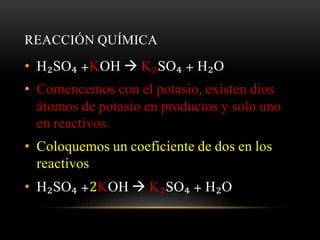 REACCIÓN QUÍMICA 
• H₂SO₄ +KOH  K₂SO₄ + H₂O 
• Comencemos con el potasio, existen dios 
átomos de potasio en productos y solo uno 
en reactivos. 
• Coloquemos un coeficiente de dos en los 
reactivos 
• H₂SO₄ +2KOH  K₂SO₄ + H₂O 
 