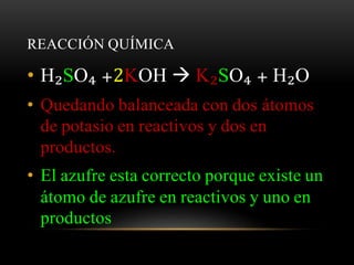 REACCIÓN QUÍMICA 
• H₂SO₄ +2KOH  K₂SO₄ + H₂O 
• Quedando balanceada con dos átomos 
de potasio en reactivos y dos en 
productos. 
• El azufre esta correcto porque existe un 
átomo de azufre en reactivos y uno en 
productos 
 