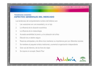 BALANCE TURÍSTICO DEL MERCADO BRITÁNICO
BALANCE TURÍSTICO DEL MERCADO BRITÁNICO
ASPECTOS GENERALES DEL MERCADO
Tendencias recientes
Las tendencias del comportamiento turístico del británico son:
1. Las vacaciones son una necesidad y no un lujo
2. La influencia de la situación económica
3. La influencia de la meteorología
4. Acusada sensibilidad al precio y a la cotización de la libra
5. Elección de un destino seguro
6. Reservas anticipadas y de última hora mantienen su importancia pero por diferentes razones
7. Se mantiene el paquete turístico tradicional y aumenta la organización independiente
8. Gran uso de Internet y de los foros de viajes
9. Se impone el concepto ‘Beach Plus’
 
