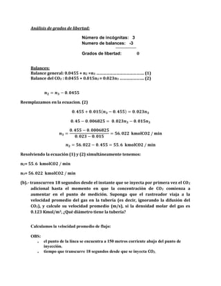Análisis de grados de libertad:
Número de incógnitas: 3
Numero de balances: -3
Grados de libertad: 0
Balances:
Balance general: 0.0455 + n2 =n3 ……………………………………. (1)
Balance del CO2 : 0.0455 + 0.015n2 = 0.023n3 …………………. (2)
𝒏 𝟐 = 𝒏 𝟑 − 𝟎. 𝟎𝟒𝟓𝟓
Reemplazamos en la ecuacion. (2)
𝟎. 𝟒𝟓𝟓 + 𝟎. 𝟎𝟏𝟓( 𝒏 𝟑 − 𝟎. 𝟒𝟓𝟓) = 𝟎. 𝟎𝟐𝟑𝒏 𝟑
𝟎. 𝟒𝟓 − 𝟎. 𝟎𝟎𝟔𝟖𝟐𝟓 = 𝟎. 𝟎𝟐𝟑𝒏 𝟑 − 𝟎. 𝟎𝟏𝟓𝒏 𝟑
𝒏 𝟑 =
𝟎. 𝟒𝟓𝟓 − 𝟎. 𝟎𝟎𝟎𝟔𝟖𝟐𝟓
𝟎. 𝟎𝟐𝟑 − 𝟎. 𝟎𝟏𝟓
= 𝟓𝟔. 𝟎𝟐𝟐 𝐤𝐦𝐨𝐥𝐂𝐎𝟐 / 𝐦𝐢𝐧
𝒏 𝟐 = 𝟓𝟔. 𝟎𝟐𝟐 − 𝟎. 𝟒𝟓𝟓 = 𝟓𝟓. 𝟔 𝐤𝐦𝐨𝐥𝐂𝐎𝟐 / 𝐦𝐢𝐧
Resolviendo la ecuación (1) y (2) simultáneamente tenemos:
n2= 𝟓𝟓. 𝟔 𝐤𝐦𝐨𝐥𝐂𝐎𝟐 / 𝐦𝐢𝐧
n3= 𝟓𝟔. 𝟎𝟐𝟐 𝐤𝐦𝐨𝐥𝐂𝐎𝟐 / 𝐦𝐢𝐧
(b).- transcurren 18 segundos desde el instante que se inyecta por primera vez el CO2
adicional hasta el momento en que la concentración de CO2 comienza a
aumentar en el punto de medición. Suponga que el rastreador viaja a la
velocidad promedio del gas en la tubería (es decir, ignorando la difusión del
CO2), y calcule su velocidad promedio (m/s), si la densidad molar del gas es
0.123 Kmol/m3, ¿Qué diámetro tiene la tubería?
Calculamos la velocidad promedio de flujo:
OBS:
 el punto de la línea se encuentra a 150 metros corriente abajo del punto de
inyección.
 tiempo que transcurre 18 segundos desde que se inyecta CO2.
 