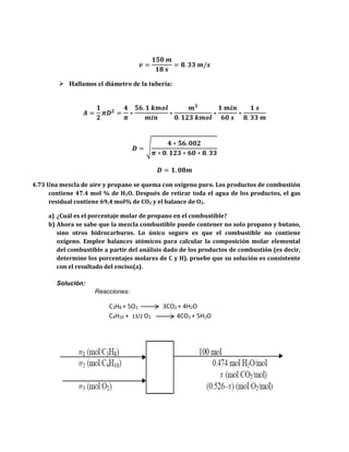 𝒗 =
𝟏𝟓𝟎 𝒎
𝟏𝟖 𝒔
= 𝟖. 𝟑𝟑 𝒎/𝒔
 Hallamos el diámetro de la tubería:
𝑨 =
𝟏
𝟐
𝝅𝑫 𝟐
=
𝟒
𝝅
∗
𝟓𝟔. 𝟏 𝒌𝒎𝒐𝒍
𝒎𝒊𝒏
∗
𝒎 𝟑
𝟎. 𝟏𝟐𝟑 𝒌𝒎𝒐𝒍
∗
𝟏 𝒎𝒊𝒏
𝟔𝟎 𝒔
∗
𝟏 𝒔
𝟖. 𝟑𝟑 𝒎
𝑫 = √
𝟒 ∗ 𝟓𝟔. 𝟎𝟎𝟐
𝝅 ∗ 𝟎. 𝟏𝟐𝟑 ∗ 𝟔𝟎 ∗ 𝟖. 𝟑𝟑
𝑫 = 𝟏. 𝟎𝟖𝒎
4.73 Una mezcla de aire y propano se quema con oxígeno puro. Los productos de combustión
contiene 47.4 mol % de H2O. Después de retirar toda el agua de los productos, el gas
residual contiene 69,4 mol% de CO2 y el balance de O2.
a) ¿Cuál es el porcentaje molar de propano en el combustible?
b) Ahora se sabe que la mezcla combustible puede contener no solo propano y butano,
sino otros hidrocarburos. Lo único seguro es que el combustible no contiene
oxígeno. Emplee balances atómicos para calcular la composición molar elemental
del combustible a partir del análisis dado de los productos de combustión (es decir,
determine los porcentajes molares de C y H). pruebe que su solución es consistente
con el resultado del enciso(a).
Solución:
Reacciones:
C3H8 + 5O2 3CO2 + 4H2O
C4H10 + 13/2 O2 4CO2 + 5H2O
 