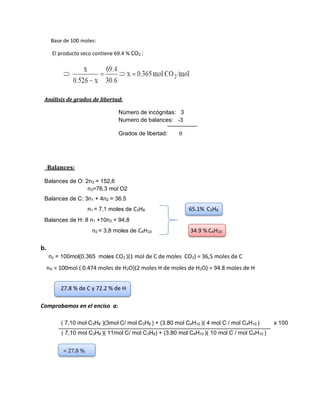 Base de 100 moles:
El producto seco contiene 69.4 % CO2 :
Análisis de grados de libertad:
Número de incógnitas: 3
Numero de balances: -3
Grados de libertad: 0
Balances:
Balances de O: 2n3 = 152,6
n3=76.3 mol O2
Balances de C: 3n1 + 4n2 = 36.5
n1 = 7,1 moles de C3H8 65.1% C3H8
Balances de H: 8 n1 +10n2 = 94,8
n2 = 3,8 moles de C4H10 34.9 % C4H10
b.
nc = 100mol(0.365 moles CO2 )(1 mol de C de moles CO2) = 36,5 moles de C
nH = 100mol ( 0.474 moles de H2O)(2 moles H de moles de H2O) = 94.8 moles de H
27.8 % de C y 72.2 % de H
Comprobamos en el enciso a:
( 7,10 mol C3H8 )(3mol C/ mol C3H8 ) + (3.80 mol C4H10 )( 4 mol C / mol C4H10 ) x 100
( 7,10 mol C3H8 )( 11mol C/ mol C3H8) + (3.80 mol C4H10 )( 10 mol C / mol C4H10 )
= 27.8 %
 