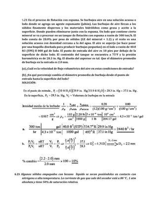 5.21 En el proceso de flotación con espuma. Se burbujea aire en una solución acuosa o
lodo donde se agrega un agente espumante (jabón). Las burbujas de aire llevan a los
sólidos finamente dispersos y los materiales hidrófobos como grasa y aceite a la
superficie. Donde pueden eliminarse junto con la espuma. Un lodo que contiene cierto
mineral se va a procesar en un tanque de flotación con espuma a razón de 300 ton/h. El
lodo consta de 20.0% por peso de sólidos (GE del mineral = 1.2) y el resto es una
solución acuosa con densidad cercana a la del agua. El aire se asperja (se hace pasar
por una boquilla diseñada para producir burbujas pequeñas) en el lodo a razón de 40.0
ft3 (TPE) ll 000 gal de lodo. El punto de entrada del aire es 10 pies por debajo de la
superficie de dicho lodo. El contenido del tanque se encuentra a 75°F y la presión
barométrica es de 28.3 in. Hg. El diseño del aspersor es tal. Que el diámetro promedio
de burbuja en la entrada es 2.0 mm.
(a) ¿Cuál es la velocidad de flujo volumétrico del aire en estas condiciones de entrada?
(b) ¿En qué porcentaje cambia el diámetro promedio de burbuja desde el punto de
entrada hasta la superficie del lodo?
SOLUCIÓN:
6.23 Algunos sólidos empapados con hexano líquido se secan poniéndolos en contacto con
nitrógeno a alta temperatura. La corriente de gas que sale del secador está a 80 °C , 1 atm
absoluta y tiene 50% de saturación relativa.
 