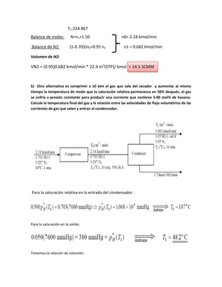 T1-224.867
Balance de moles: N=n1+1.50 n0= 2.18 kmol/min
Balance de N2: (1-0.703)n0=0.95 n1 n1 = 0.682 kmol/min
Volumen de N2:
VN2 = (0.95)0.682 kmol/min * 22.4 m3
(STP)/ kmol = 14.5 SCMM
b) Otra alternativa es comprimir a 10 atm el gas que sale del secador y aumentar al mismo
tiempo la temperatura de modo que la saturación relativa permanezca en 50% después, el gas
se enfría a presión constante para producir una corriente que contiene 5.00 mol% de hexano.
Calcule la temperatura final del gas y la relación entre las velocidades de flujo volumétrico de las
corrientes de gas que salen y entran al condensador.
Para la saturación relativa en la entrada del condensador :
Para la saturación en la salida:
Tenemos la relación de volumen:
 