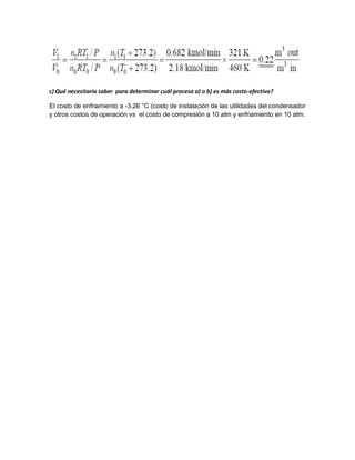 c) Qué necesitaría saber para determinar cuál proceso a) o b) es más costo-efectivo?
El costo de enfriamiento a -3.26 °C (costo de instalación de las utilidades del condensador
y otros costos de operación vs el costo de compresión a 10 atm y enfriamiento en 10 atm.
 