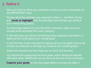 2. Refine it
• Now you need to refine your activities so that you only concentrate on
the IMPORTANT ones.
• Review all of the activities you captured in Step 1 – the Brain Dump
and circle or highlight only the activities that will help you achieve
your overarching goal(s).
• To encourage balance in your life and/or business, make sure you
choose some activities from each category.
• In the next step you will be transferring these important activities to a
table but first, what about your overall goal?
• In the first step it was important to capture all your thoughts, but not all
of them are relevant or will help you achieve your overall goal(s).
• Goals are important as they keep you on track and focused.
• You should have personal and work goals, which should be aligned
with each other. SAMPLES can be found at the end of this document.
• Capture your goals on the next page before moving onto Step 3.
 