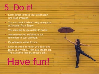 5. Do it!
• Don’t forget to track your action plan
and your progress.
• You can track it in hard copy using your
action plan from Step 4.
• You may like to use a daily to do list.
• Alternatively you may like to put
reminders in your calendar.
• Do whatever works for you.
• Don’t be afraid to revisit you goals and
plans at any time. Think and dream big.
The sky’s the limit! but most of all…
Have fun!
 