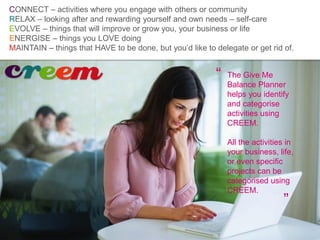 The Give Me
Balance Planner
helps you identify
and categorise
activities using
CREEM.
All the activities in
your business, life,
or even specific
projects can be
categorised using
CREEM.
”
“
CONNECT – activities where you engage with others or community
RELAX – looking after and rewarding yourself and own needs – self-care
EVOLVE – things that will improve or grow you, your business or life
ENERGISE – things you LOVE doing
MAINTAIN – things that HAVE to be done, but you’d like to delegate or get rid of.
 