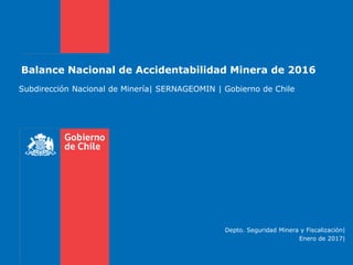 Balance Nacional de Accidentabilidad Minera de 2016
Subdirección Nacional de Minería| SERNAGEOMIN | Gobierno de Chile
Depto. Seguridad Minera y Fiscalización|
Enero de 2017|
 