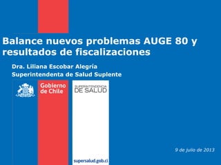 Dra. Liliana Escobar Alegría
Superintendenta de Salud Suplente
Balance nuevos problemas AUGE 80 y
resultados de fiscalizaciones
9 de julio de 2013
 