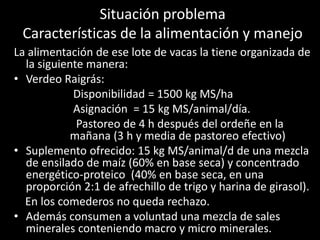 Situación problema
Características de la alimentación y manejo
La alimentación de ese lote de vacas la tiene organizada de
la siguiente manera:
• Verdeo Raigrás:
Disponibilidad = 1500 kg MS/ha
Asignación = 15 kg MS/animal/día.
Pastoreo de 4 h después del ordeñe en la
mañana (3 h y media de pastoreo efectivo)
• Suplemento ofrecido: 15 kg MS/animal/d de una mezcla
de ensilado de maíz (60% en base seca) y concentrado
energético-proteico (40% en base seca, en una
proporción 2:1 de afrechillo de trigo y harina de girasol).
En los comederos no queda rechazo.
• Además consumen a voluntad una mezcla de sales
minerales conteniendo macro y micro minerales.
 