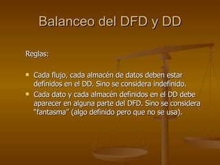Balanceo del DFD y DD Reglas: Cada flujo, cada almacén de datos deben estar definidos en el DD. Sino se considera indefinido. Cada dato y cada almacén definidos en el DD debe aparecer en alguna parte del DFD. Sino se considera “fantasma” (algo definido pero que no se usa). 