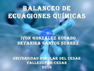 BALANCEO DE ECUACIONES QUÍMICAS IVON GONZÁLEZ ROSADO DEYANIRA SANTOS SUAREZ UNIVERSIDAD POPULAR DEL CESAR VALLEDUPAR-CESAR 2010 