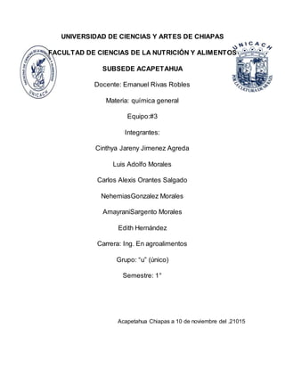 UNIVERSIDAD DE CIENCIAS Y ARTES DE CHIAPAS
FACULTAD DE CIENCIAS DE LA NUTRICIÓN Y ALIMENTOS
SUBSEDE ACAPETAHUA
Docente: Emanuel Rivas Robles
Materia: química general
Equipo:#3
Integrantes:
Cinthya Jareny Jimenez Agreda
Luis Adolfo Morales
Carlos Alexis Orantes Salgado
NehemiasGonzalez Morales
AmayraniSargento Morales
Edith Hernández
Carrera: Ing. En agroalimentos
Grupo: “u” (único)
Semestre: 1°
Acapetahua Chiapas a 10 de noviembre del .21015
 