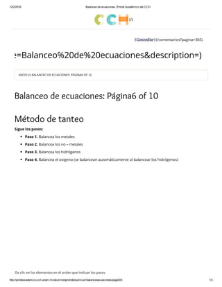 12/2/2016 Balanceo de ecuaciones | Portal Académico del CCH
http://portalacademico.cch.unam.mx/alumno/aprende/quimica1/balanceoecuaciones/page/0/5 1/3
(/)
(/comentarios?pagina=365)
&title=Balanceo%20de%20ecuaciones&description=)
INICIO (/) BALANCEO DE ECUACIONES: PÁGINA6 OF 10
Balanceo de ecuaciones: Página6 of 10
Método de tanteo
Sigue los pasos:
Paso 1. Balancea los metales
Paso 2. Balancea los no – metales
Paso 3. Balancea los hidrógenos
Paso 4. Balancea el oxigeno (se balancean automáticamente al balancear los hidrógenos)
 