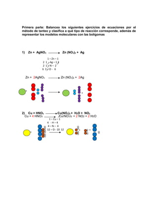 Primera parte: Balancea los siguientes ejercicios de ecuaciones por el 
método de tanteo y clasifica a qué tipo de reacción corresponde, además de 
representar los modelos moleculares con las boligomas 
1) Zn + AgNO3 Zn (NO3)2 + Ag 
1 – Zn – 1 
2 1 - Ag – 1 2 
2 1 – N – 2 
6 3 – O - 6 
Zn + 2AgNO3 Zn (NO3)2 + 2Ag 
+ 
+ 
2) Cu + HNO3 Cu(NO3)2 + H2O + NO2 
Cu + 4 HNO3 Cu(NO3)2 + 2 NO2 + 2 H2O 
1 – Cu – 1 
4 - H – 4 
4 – N – 4 
12 – O - 10 12 
+ 
+ + 
 