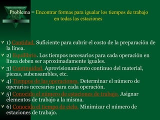 Problema =  E ncontrar formas para igualar los tiempos de trabajo en todas las estaciones  1)  Cantidad .  S uficiente para cubrir el costo de la preparación de la línea.   2)  Equilibrio . Los tiempos necesarios para cada operación en línea deben ser aproximadamente iguales.  3)   Continuidad.   A provisionamiento continuo del material, piezas, subensambles, etc. 4)  T iempos de las operaciones .   D eterminar el número de operarios necesarios para cada operación. 5 )  Conocido el número de estaciones de trabajo .   A signar elementos de trabajo a la misma. 6 )  Conocido el tiempo de ciclo .   M inimizar el número de estaciones de trabajo.   