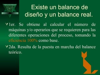 Existe un balance de diseño y un balance real.   1er. S e obtiene al calcular el número de máquinas y/o operarios que se requieren para las diferentes operaciones del proceso, tomando la  eficiencia 100%  como base . 2da. R esulta de la puesta en marcha del balance teórico.   