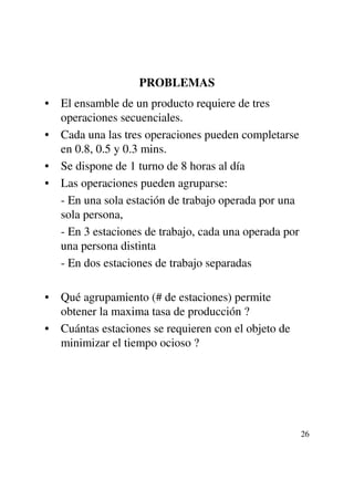 PROBLEMAS
• El ensamble de un producto requiere de tres
  operaciones secuenciales.
• Cada una las tres operaciones pueden completarse
  en 0.8, 0.5 y 0.3 mins.
• Se dispone de 1 turno de 8 horas al día
• Las operaciones pueden agruparse:
  - En una sola estación de trabajo operada por una
  sola persona,
  - En 3 estaciones de trabajo, cada una operada por
  una persona distinta
  - En dos estaciones de trabajo separadas

• Qué agrupamiento (# de estaciones) permite
  obtener la maxima tasa de producción ?
• Cuántas estaciones se requieren con el objeto de
  minimizar el tiempo ocioso ?




                                                       26
 