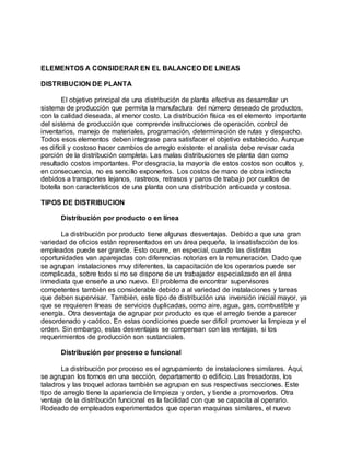 ELEMENTOS A CONSIDERAR EN EL BALANCEO DE LINEAS
DISTRIBUCION DE PLANTA
El objetivo principal de una distribución de planta efectiva es desarrollar un
sistema de producción que permita la manufactura del número deseado de productos,
con la calidad deseada, al menor costo. La distribución física es el elemento importante
del sistema de producción que comprende instrucciones de operación, control de
inventarios, manejo de materiales, programación, determinación de rutas y despacho.
Todos esos elementos deben integrase para satisfacer el objetivo establecido. Aunque
es difícil y costoso hacer cambios de arreglo existente el analista debe revisar cada
porción de la distribución completa. Las malas distribuciones de planta dan como
resultado costos importantes. Por desgracia, la mayoría de estos costos son ocultos y,
en consecuencia, no es sencillo exponerlos. Los costos de mano de obra indirecta
debidos a transportes lejanos, rastreos, retrasos y paros de trabajo por cuellos de
botella son característicos de una planta con una distribución anticuada y costosa.
TIPOS DE DISTRIBUCION
Distribución por producto o en línea
La distribución por producto tiene algunas desventajas. Debido a que una gran
variedad de oficios están representados en un área pequeña, la insatisfacción de los
empleados puede ser grande. Esto ocurre, en especial, cuando las distintas
oportunidades van aparejadas con diferencias notorias en la remuneración. Dado que
se agrupan instalaciones muy diferentes, la capacitación de los operarios puede ser
complicada, sobre todo si no se dispone de un trabajador especializado en el área
inmediata que enseñe a uno nuevo. El problema de encontrar supervisores
competentes tambièn es considerable debido a al variedad de instalaciones y tareas
que deben supervisar. Tambièn, este tipo de distribución una inversión inicial mayor, ya
que se requieren líneas de servicios duplicadas, como aire, agua, gas, combustible y
energía. Otra desventaja de agrupar por producto es que el arreglo tiende a parecer
desordenado y caótico. En estas condiciones puede ser difícil promover la limpieza y el
orden. Sin embargo, estas desventajas se compensan con las ventajas, si los
requerimientos de producción son sustanciales.
Distribución por proceso o funcional
La distribución por proceso es el agrupamiento de instalaciones similares. Aquí,
se agrupan los tornos en una sección, departamento o edificio. Las fresadoras, los
taladros y las troquel adoras tambièn se agrupan en sus respectivas secciones. Este
tipo de arreglo tiene la apariencia de limpieza y orden, y tiende a promoverlos. Otra
ventaja de la distribución funcional es la facilidad con que se capacita al operario.
Rodeado de empleados experimentados que operan maquinas similares, el nuevo
 