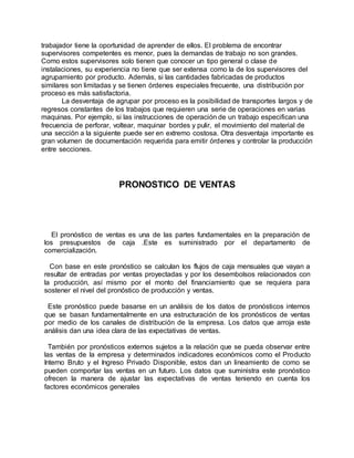 trabajador tiene la oportunidad de aprender de ellos. El problema de encontrar
supervisores competentes es menor, pues la demandas de trabajo no son grandes.
Como estos supervisores solo tienen que conocer un tipo general o clase de
instalaciones, su experiencia no tiene que ser extensa como la de los supervisores del
agrupamiento por producto. Además, si las cantidades fabricadas de productos
similares son limitadas y se tienen órdenes especiales frecuente, una distribución por
proceso es más satisfactoria.
La desventaja de agrupar por proceso es la posibilidad de transportes largos y de
regresos constantes de los trabajos que requieren una serie de operaciones en varias
maquinas. Por ejemplo, si las instrucciones de operación de un trabajo especifican una
frecuencia de perforar, voltear, maquinar bordes y pulir, el movimiento del material de
una sección a la siguiente puede ser en extremo costosa. Otra desventaja importante es
gran volumen de documentación requerida para emitir órdenes y controlar la producción
entre secciones.
PRONOSTICO DE VENTAS
El pronóstico de ventas es una de las partes fundamentales en la preparación de
los presupuestos de caja .Este es suministrado por el departamento de
comercialización.
Con base en este pronóstico se calculan los flujos de caja mensuales que vayan a
resultar de entradas por ventas proyectadas y por los desembolsos relacionados con
la producción, así mismo por el monto del financiamiento que se requiera para
sostener el nivel del pronóstico de producción y ventas.
Este pronóstico puede basarse en un análisis de los datos de pronósticos internos
que se basan fundamentalmente en una estructuración de los pronósticos de ventas
por medio de los canales de distribución de la empresa. Los datos que arroja este
análisis dan una idea clara de las expectativas de ventas.
También por pronósticos externos sujetos a la relación que se pueda observar entre
las ventas de la empresa y determinados indicadores económicos como el Producto
Interno Bruto y el Ingreso Privado Disponible, estos dan un lineamiento de como se
pueden comportar las ventas en un futuro. Los datos que suministra este pronóstico
ofrecen la manera de ajustar las expectativas de ventas teniendo en cuenta los
factores económicos generales
 