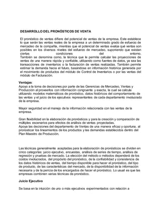 DESARROLLO DEL PRONÓSTICOS DE VENTA
El pronóstico de ventas difiere del potencial de ventas de la empresa. Este establece
lo que serán las ventas reales de la empresa a un determinado grado de esfuerzo de
mercadeo de la compañía, mientras que el potencial de ventas evalúa qué ventas son
posibles en los diversos niveles del esfuerzo de mercadeo, suponiendo que existan
ciertas condiciones del entorno.
También se denomina como, la técnica que le permite calcular las proyecciones de
ventas de una manera rápida y confiable, utilizando como fuentes de datos, ya sea las
transacciones de inventarios o la facturación de ventas realizadas. También permite
estimar la demanda hacia el futuro, basándose en información histórica generada por
el movimiento de productos del módulo de Control de Inventarios o por las ventas del
módulo de Facturación.
Ventajas:
Apoyo a la toma de decisiones por parte de las Gerencias de Mercadeo, Ventas y
Producción al proveerlos con información congruente y exacta, la cual se calcula
utilizando modelos matemáticos de pronóstico, datos históricos del comportamiento de
las ventas y el juicio de los ejecutivos representantes de cada departamento involucrado
de la empresa.
Mayor seguridad en el manejo de la información relacionada con las ventas de la
empresa.
Gran flexibilidad en la elaboración de pronósticos y para la creación y comparación de
múltiples escenarios para efectos de análisis de ventas proyectadas.
Apoya las decisiones del departamento de Ventas de una manera eficaz y oportuna, al
pronosticar los lineamientos de los productos y las demandas establecidos dentro del
Plan Maestro de Producción.
Las técnicas generalmente aceptadas para la elaboración de pronósticos se dividen en
cinco categorías: juicio ejecutivo, encuestas, análisis de series de tiempo, análisis de
regresión y pruebas de mercado. La elección del método o métodos dependerá de los
costos involucrados, del propósito del pronóstico, de la confiabilidad y consistencia de
los datos históricos de ventas, del tiempo disponible para hacer el pronóstico, del tipo
de producto, de las características del mercado, de la disponibilidad de la información
necesaria y de la pericia de los encargados de hacer el pronóstico. Lo usual es que las
empresas combinen varias técnicas de pronóstico.
Juicio Ejecutivo
Se basa en la intuición de uno o más ejecutivos experimentados con relación a
 