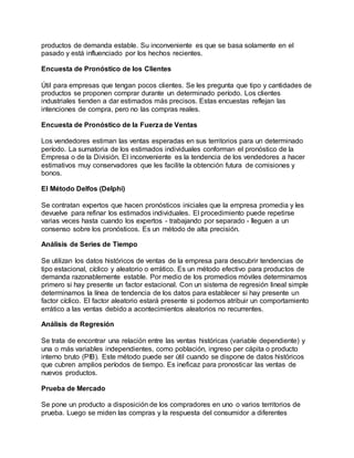 productos de demanda estable. Su inconveniente es que se basa solamente en el
pasado y está influenciado por los hechos recientes.
Encuesta de Pronóstico de los Clientes
Útil para empresas que tengan pocos clientes. Se les pregunta que tipo y cantidades de
productos se proponen comprar durante un determinado período. Los clientes
industriales tienden a dar estimados más precisos. Estas encuestas reflejan las
intenciones de compra, pero no las compras reales.
Encuesta de Pronóstico de la Fuerza de Ventas
Los vendedores estiman las ventas esperadas en sus territorios para un determinado
período. La sumatoria de los estimados individuales conforman el pronóstico de la
Empresa o de la División. El inconveniente es la tendencia de los vendedores a hacer
estimativos muy conservadores que les facilite la obtención futura de comisiones y
bonos.
El Método Delfos (Delphi)
Se contratan expertos que hacen pronósticos iniciales que la empresa promedia y les
devuelve para refinar los estimados individuales. El procedimiento puede repetirse
varias veces hasta cuando los expertos - trabajando por separado - lleguen a un
consenso sobre los pronósticos. Es un método de alta precisión.
Análisis de Series de Tiempo
Se utilizan los datos históricos de ventas de la empresa para descubrir tendencias de
tipo estacional, cíclico y aleatorio o errático. Es un método efectivo para productos de
demanda razonablemente estable. Por medio de los promedios móviles determinamos
primero si hay presente un factor estacional. Con un sistema de regresión lineal simple
determinamos la línea de tendencia de los datos para establecer si hay presente un
factor cíclico. El factor aleatorio estará presente si podemos atribuir un comportamiento
errático a las ventas debido a acontecimientos aleatorios no recurrentes.
Análisis de Regresión
Se trata de encontrar una relación entre las ventas históricas (variable dependiente) y
una o más variables independientes, como población, ingreso per cápita o producto
interno bruto (PIB). Este método puede ser útil cuando se dispone de datos históricos
que cubren amplios períodos de tiempo. Es ineficaz para pronosticar las ventas de
nuevos productos.
Prueba de Mercado
Se pone un producto a disposición de los compradores en uno o varios territorios de
prueba. Luego se miden las compras y la respuesta del consumidor a diferentes
 