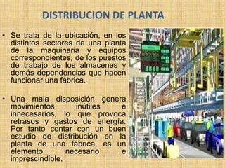 DISTRIBUCION DE PLANTA
• Se trata de la ubicación, en los
distintos sectores de una planta
de la maquinaria y equipos
correspondientes, de los puestos
de trabajo de los almacenes y
demás dependencias que hacen
funcionar una fabrica.
• Una mala disposición genera
movimientos inútiles e
innecesarios, lo que provoca
retrasos y gastos de energía.
Por tanto contar con un buen
estudio de distribución en la
planta de una fabrica, es un
elemento necesario e
imprescindible.
 