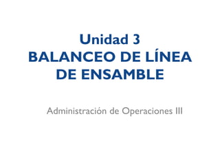 Unidad 3
BALANCEO DE LÍNEA
DE ENSAMBLE
Administración de Operaciones III
 
