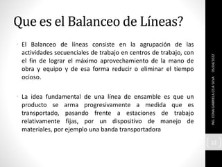 Que es el Balanceo de Líneas?
• El Balanceo de líneas consiste en la agrupación de las
actividades secuenciales de trabajo en centros de trabajo, con
el fin de lograr el máximo aprovechamiento de la mano de
obra y equipo y de esa forma reducir o eliminar el tiempo
ocioso.
• La idea fundamental de una línea de ensamble es que un
producto se arma progresivamente a medida que es
transportado, pasando frente a estaciones de trabajo
relativamente fijas, por un dispositivo de manejo de
materiales, por ejemplo una banda transportadora
05/04/2022
ING.
EDNA
GABRIELA
CEJA
SILVA
12
 