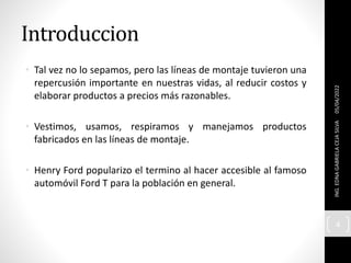 Introduccion
• Tal vez no lo sepamos, pero las líneas de montaje tuvieron una
repercusión importante en nuestras vidas, al reducir costos y
elaborar productos a precios más razonables.
• Vestimos, usamos, respiramos y manejamos productos
fabricados en las líneas de montaje.
• Henry Ford popularizo el termino al hacer accesible al famoso
automóvil Ford T para la población en general.
05/04/2022
ING.
EDNA
GABRIELA
CEJA
SILVA
4
 