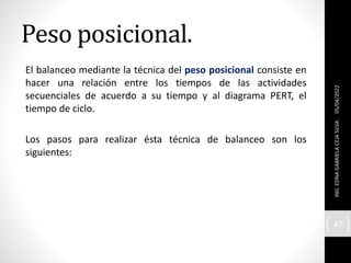 Peso posicional.
El balanceo mediante la técnica del peso posicional consiste en
hacer una relación entre los tiempos de las actividades
secuenciales de acuerdo a su tiempo y al diagrama PERT, el
tiempo de ciclo.
Los pasos para realizar ésta técnica de balanceo son los
siguientes:
05/04/2022
ING.
EDNA
GABRIELA
CEJA
SILVA
47
 