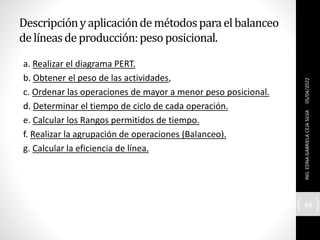 Descripcióny aplicacióndemétodosparaelbalanceo
delíneasdeproducción:pesoposicional.
a. Realizar el diagrama PERT.
b. Obtener el peso de las actividades,
c. Ordenar las operaciones de mayor a menor peso posicional.
d. Determinar el tiempo de ciclo de cada operación.
e. Calcular los Rangos permitidos de tiempo.
f. Realizar la agrupación de operaciones (Balanceo).
g. Calcular la eficiencia de línea.
05/04/2022
ING.
EDNA
GABRIELA
CEJA
SILVA
48
 