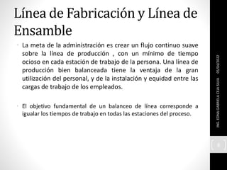 Línea de Fabricación y Línea de
Ensamble
• La meta de la administración es crear un flujo continuo suave
sobre la línea de producción , con un mínimo de tiempo
ocioso en cada estación de trabajo de la persona. Una línea de
producción bien balanceada tiene la ventaja de la gran
utilización del personal, y de la instalación y equidad entre las
cargas de trabajo de los empleados.
• El objetivo fundamental de un balanceo de línea corresponde a
igualar los tiempos de trabajo en todas las estaciones del proceso.
05/04/2022
ING.
EDNA
GABRIELA
CEJA
SILVA
8
 