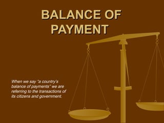 BALANCE OF
                  PAYMENT



When we say “a country’s
balance of payments” we are
referring to the transactions of
its citizens and government.
 