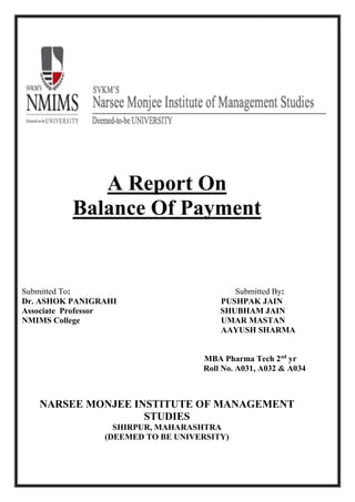 A Report On
Balance Of Payment
Submitted To: Submitted By:
Dr. ASHOK PANIGRAHI PUSHPAK JAIN
Associate Professor SHUBHAM JAIN
NMIMS College UMAR MASTAN
AAYUSH SHARMA
MBA Pharma Tech 2nd
yr
Roll No. A031, A032 & A034
NARSEE MONJEE INSTITUTE OF MANAGEMENT
STUDIES
SHIRPUR, MAHARASHTRA
(DEEMED TO BE UNIVERSITY)
 