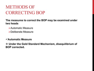 METHODS OF
CORRECTING BOP
The measures to correct the BOP may be examined under
two heads
Automatic Measure
Deliberate Measure
Automatic Measure
 Under the Gold Standard Mechanism, disequilibrium of
BOP corrected.
 