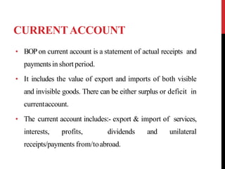 CURRENTACCOUNT
• BOPon current account is a statement of actual receipts and
paymentsin shortperiod.
• It includes the value of export and imports of both visible
and invisible goods. There can be either surplus or deficit in
currentaccount.
• The current account includes:- export & import of services,
interests, profits, dividends and unilateral
receipts/payments from/toabroad.
 